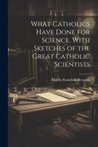 What Catholics Have Done for Science. With Sketches of the Great Catholic Scientists