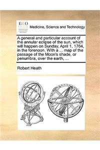 A general and particular account of the annular eclipse of the sun, which will happen on Sunday, April 1, 1764, in the forenoon. With a ... map of the passage of the Moon's shade, or penumbra, over the earth, ...