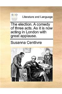 The election. A comedy of three acts. As it is now acting in London with great applause.