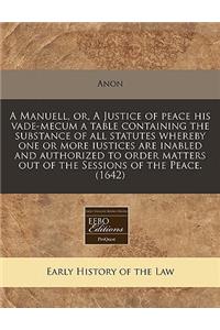 A Manuell, Or, a Justice of Peace His Vade-Mecum a Table Containing the Substance of All Statutes Whereby One or More Iustices Are Inabled and Authorized to Order Matters Out of the Sessions of the Peace. (1642)