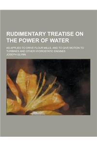 Rudimentary Treatise on the Power of Water; As Applied to Drive Flour Mills, and to Give Motion to Turbines and Other Hydrostatic Engines