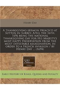 A Thanksgiving-Sermon Preach'd at Sutton in Surrey, April the 16th, 1696 Being the National Thanksgiving Day for His Majesty's Most Happy Preservation from the Most Detestable Assassination, in Order to a French Invasion / By Henry Day ... (1694)