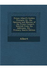 Prince Albert's Golden Precepts: Or, the Opinions and Maxims of ... the Prince Consort, Selected from His Addresses, Etc