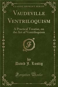 Vaudeville Ventriloquism: A Practical Treatise, on the Art of Ventriloquism (Classic Reprint)
