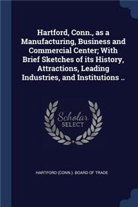 Hartford, Conn., as a Manufacturing, Business and Commercial Center; With Brief Sketches of its History, Attractions, Leading Industries, and Institutions ..