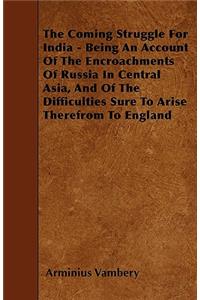 The Coming Struggle For India - Being An Account Of The Encroachments Of Russia In Central Asia, And Of The Difficulties Sure To Arise Therefrom To England