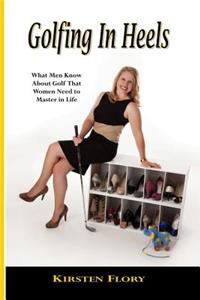 Golfing in Heels: What Men Know about Golf That Women Need to Master in Life