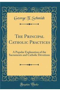 The Principal Catholic Practices: A Popular Explanation of the Sacraments and Catholic Devotions (Classic Reprint)