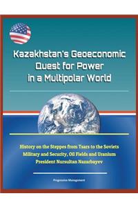 Kazakhstan's Geoeconomic Quest for Power in a Multipolar World - History on the Steppes from Tsars to the Soviets, Military and Security, Oil Fields and Uranium, President Nursultan Nazarbayev