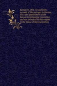 Kansas in 1856. An authentic account of the outrages in Kansas, since the appointment of the Kansas Investigating Committee, and not embraced in their report to the House of Representatives