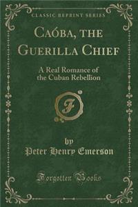 CaÃ³ba, the Guerilla Chief: A Real Romance of the Cuban Rebellion (Classic Reprint)