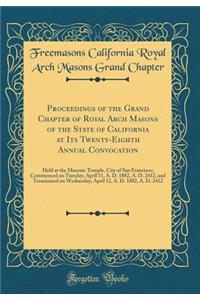 Proceedings of the Grand Chapter of Royal Arch Masons of the State of California at Its Twenty-Eighth Annual Convocation: Held at the Masonic Temple, City of San Francisco; Commenced on Tuesday, April 11, A. D. 1882, A. D. 2412, and Terminated on W