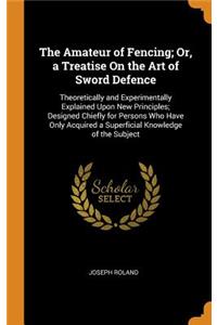 The Amateur of Fencing; Or, a Treatise on the Art of Sword Defence: Theoretically and Experimentally Explained Upon New Principles; Designed Chiefly for Persons Who Have Only Acquired a Superficial Knowledge of the Subject