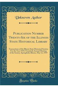 Publication Number Twenty-Six of the Illinois State Historical Library: Transactions of the Illinois State Historical Society; For the Year 1919; Twentieth Annual Meeting of the Society, Springfield, Illinois, May 12, 1919 (Classic Reprint)