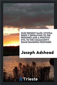 Our Present Gaol System Deeply Depraving to the Prisoner and a Positive Evil to the Community. Some Remedies Proposed