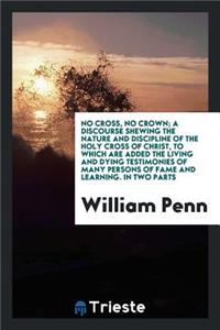 No Cross, No Crown; A Discourse Shewing the Nature and Discipline of the Holy Cross of Christ, to Which Are Added the Living and Dying Testimonies of Many Persons of Fame and Learning, Both of Ancient and Modern Times, in Favour of This Treatise