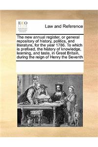 The New Annual Register, or General Repository of History, Politics, and Literature, for the Year 1786. to Which Is Prefixed, the History of Knowledge, Learning, and Taste, in Great Britain, During the Reign of Henry the Seventh