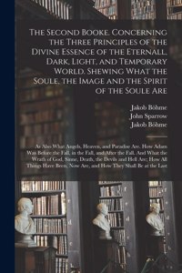 Second Booke. Concerning the Three Principles of the Divine Essence of the Eternall, Dark, Light, and Temporary World. Shewing What the Soule, the Image and the Spirit of the Soule Are; as Also What Angels, Heaven, and Paradise Are. How Adam Was...
