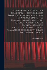 The Memoirs of J. Decastro, Comedian. In the Course of Them Will be Given Anecdotes of Various Eminently Distinguished Characters... Amongst Others are Dr. Johnson, Garrick, Foote, ...accompanied by an Analysis of the Life of the Late Philip Astley