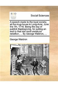 Speech Made to the Loyal Society, at the Mug-House in Long-Acre; June the 7th, 1716. Being the Day of Publick Thanksgiving, for Putting an End to That Late Most Unnatural Rebellion, ... by George Waldron, ...