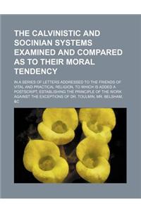 The Calvinistic and Socinian Systems Examined and Compared as to Their Moral Tendency; In a Series of Letters Addressed to the Friends of Vital and Pr