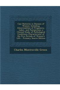 Case Histories in Diseases of Women: Including Abnormalities of Pregnancy, Labor, and Puerperium; A Clinical Study of Pathological Conditions Characte
