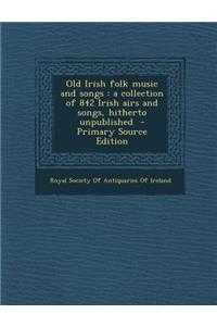 Old Irish Folk Music and Songs: A Collection of 842 Irish Airs and Songs, Hitherto Unpublished