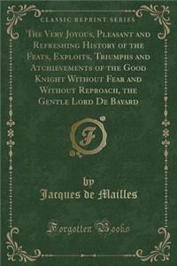 The Very Joyous, Pleasant and Refreshing History of the Feats, Exploits, Triumphs and Atchievements of the Good Knight Without Fear and Without Reproach, the Gentle Lord de Bayard (Classic Reprint)