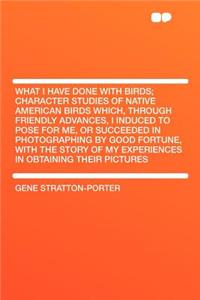 What I Have Done with Birds; Character Studies of Native American Birds Which, Through Friendly Advances, I Induced to Pose for Me, or Succeeded in Photographing by Good Fortune, with the Story of My Experiences in Obtaining Their Pictures