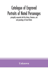 Catalogue of engraved portraits of noted personages, principally connected with the history, literature, arts and genealogy of Great Britain