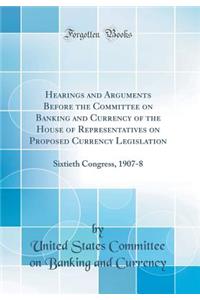 Hearings and Arguments Before the Committee on Banking and Currency of the House of Representatives on Proposed Currency Legislation: Sixtieth Congress, 1907-8 (Classic Reprint)