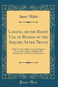 Logick, or the Right Use of Reason in the Inquiry After Truth: With a Variety of Rules to Guard Against Error in the Affairs of Religion and Human Life, as Well as in the Sciences (Classic Reprint): With a Variety of Rules to Guard Against Error in the Affairs of Religion and Human Life, as Well as in the Sciences (Classic Reprint)