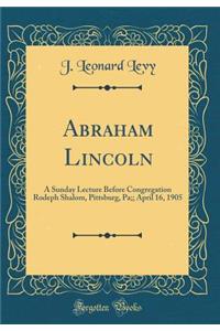 Abraham Lincoln: A Sunday Lecture Before Congregation Rodeph Shalom, Pittsburg, Pa;; April 16, 1905 (Classic Reprint)