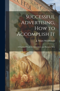 Successful Advertising, How to Accomplish it; A Practical Work for Advertisers and Business Men