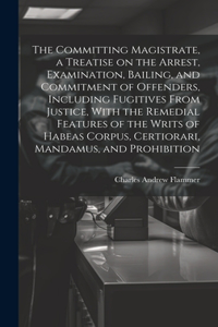 Committing Magistrate, a Treatise on the Arrest, Examination, Bailing, and Commitment of Offenders, Including Fugitives From Justice, With the Remedial Features of the Writs of Habeas Corpus, Certiorari, Mandamus, and Prohibition