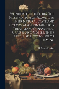 Wonders of the Flora. The Preservation of Flowers in Their Natural State and Colors. Also Containing a Treatise on Ornamental Grasses and Mosses, Their Uses, and how to Color Them, &c