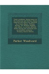 Tudor Problems, Being Essays on the Historical and Literary Claims Ciphered and Otherwise Indicated by Francis Bacon, William Rawley, Sir William Dugdale, and Others, in Certain Printed Books During the Sixteenth and Seventeenth Centuries - Primary