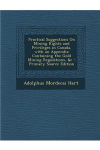 Practical Suggestions on Mining Rights and Privileges in Canada, with an Appendix Containing the Gold Mining Regulations, &C