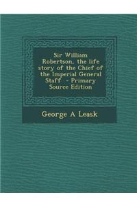 Sir William Robertson, the Life Story of the Chief of the Imperial General Staff