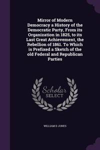 Mirror of Modern Democracy a History of the Democratic Party, From its Organization in 1825, to its Last Great Achievement, the Rebellion of 1861. To Which is Prefixed a Sketch of the old Federal and Republican Parties