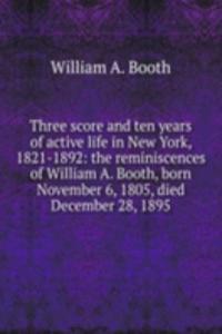 Three score and ten years of active life in New York, 1821-1892: the reminiscences of William A. Booth, born November 6, 1805, died December 28, 1895