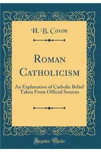 Roman Catholicism: An Explanation of Catholic Belief Taken from Official Sources (Classic Reprint): An Explanation of Catholic Belief Taken from Official Sources (Classic Reprint)