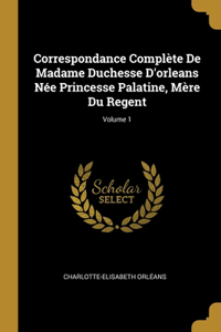 Correspondance Complète De Madame Duchesse D'orleans Née Princesse Palatine, Mère Du Regent; Volume 1