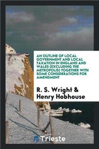 Outline of Local Government and Local Taxation in England and Wales (Excluding the Metropolis) Together with Some Considerations for Amendment