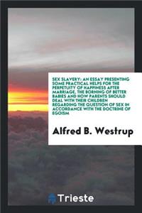 Sex Slavery: An Essay Presenting Some Practical Helps for the Perpetuity of Happiness After Marriage, the Borning of Better Babies and How Parents Should Deal with Their Children Regarding the Question of Sex in Accordance with the Doctrine of Egoi