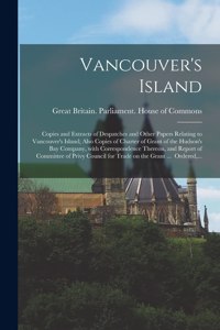 Vancouver's Island; Copies and Extracts of Despatches and Other Papers Relating to Vancouver's Island; Also Copies of Charter of Grant of the Hudson's Bay Company, With Correspondence Thereon, and Report of Committee of Privy Council for Trade on T