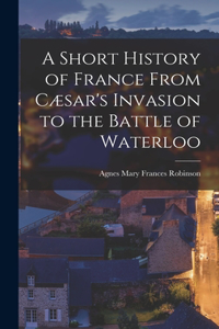 Short History of France From Cæsar's Invasion to the Battle of Waterloo