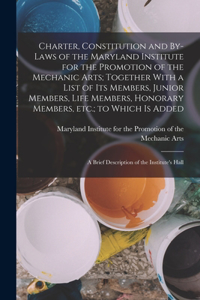 Charter, Constitution and By-laws of the Maryland Institute for the Promotion of the Mechanic Arts; Together With a List of its Members, Junior Members, Life Members, Honorary Members, etc.; to Which is Added