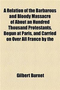 A Relation of the Barbarous and Bloody Massacre of about an Hundred Thousand Protestants, Begun at Paris, and Carried on Over All France by the