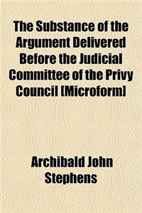 The Substance of the Argument Delivered Before the Judicial Committee of the Privy Council [Microform]